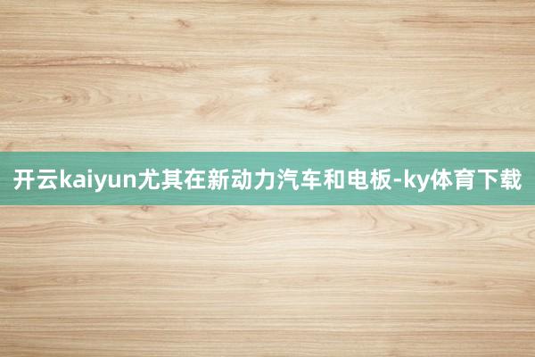 开云kaiyun尤其在新动力汽车和电板-ky体育下载