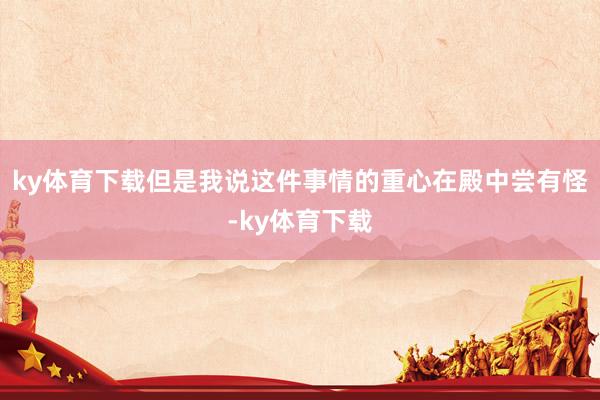 ky体育下载但是我说这件事情的重心在殿中尝有怪-ky体育下载
