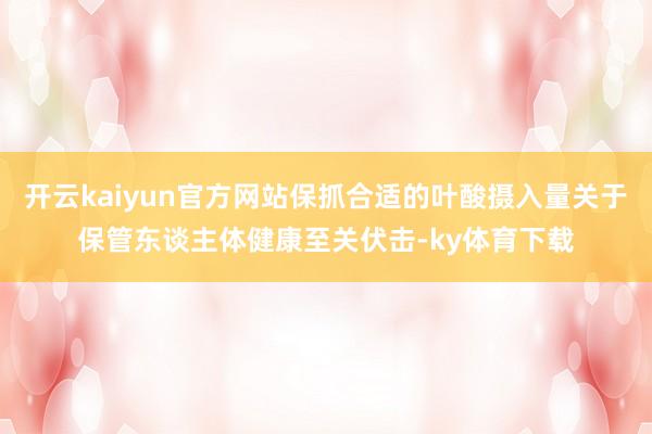 开云kaiyun官方网站保抓合适的叶酸摄入量关于保管东谈主体健康至关伏击-ky体育下载