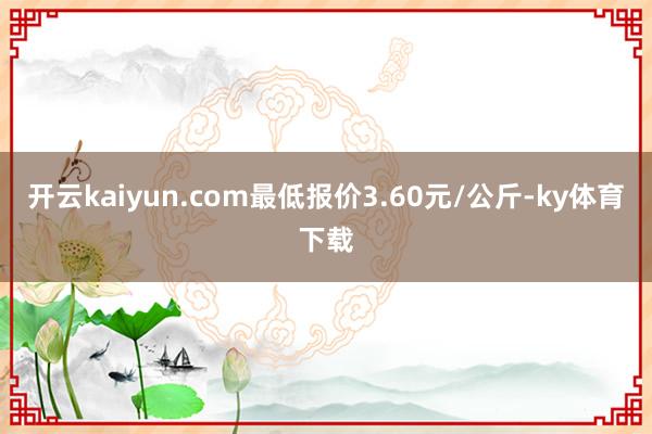 开云kaiyun.com最低报价3.60元/公斤-ky体育下载