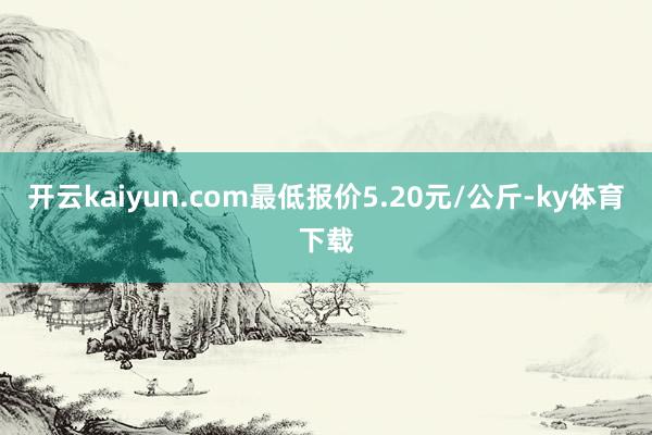 开云kaiyun.com最低报价5.20元/公斤-ky体育下载