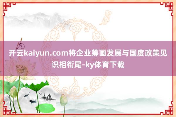 开云kaiyun.com将企业筹画发展与国度政策见识相衔尾-ky体育下载