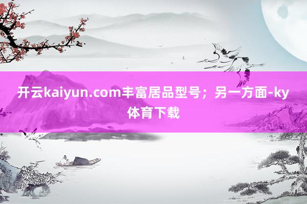 开云kaiyun.com丰富居品型号；另一方面-ky体育下载