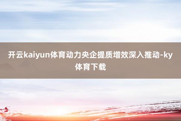 开云kaiyun体育动力央企提质增效深入推动-ky体育下载