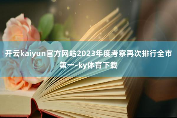 开云kaiyun官方网站2023年度考察再次排行全市第一-ky体育下载