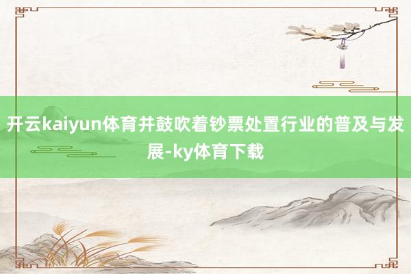 开云kaiyun体育并鼓吹着钞票处置行业的普及与发展-ky体育下载