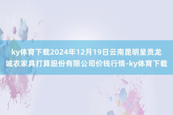 ky体育下载2024年12月19日云南昆明呈贡龙城农家具打算股份有限公司价钱行情-ky体育下载