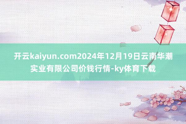 开云kaiyun.com2024年12月19日云南华潮实业有限公司价钱行情-ky体育下载