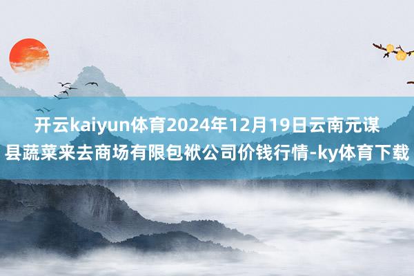 开云kaiyun体育2024年12月19日云南元谋县蔬菜来去商场有限包袱公司价钱行情-ky体育下载