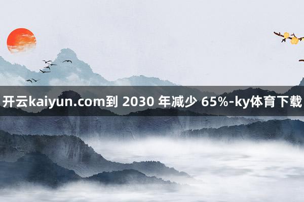 开云kaiyun.com到 2030 年减少 65%-ky体育下载