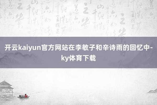 开云kaiyun官方网站在李敏子和辛诗雨的回忆中-ky体育下载