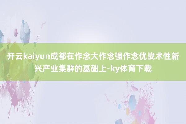 开云kaiyun成都在作念大作念强作念优战术性新兴产业集群的基础上-ky体育下载