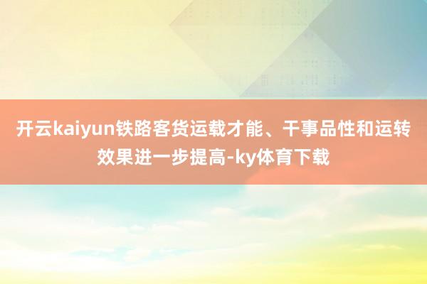 开云kaiyun铁路客货运载才能、干事品性和运转效果进一步提高-ky体育下载