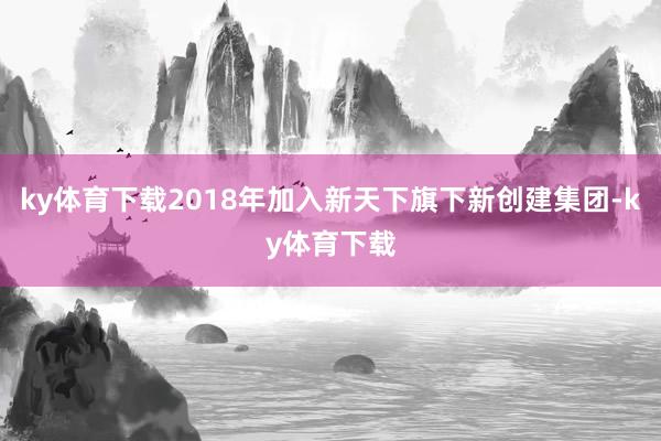 ky体育下载2018年加入新天下旗下新创建集团-ky体育下载