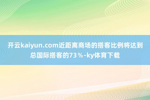 开云kaiyun.com近距离商场的搭客比例将达到总国际搭客的73％-ky体育下载