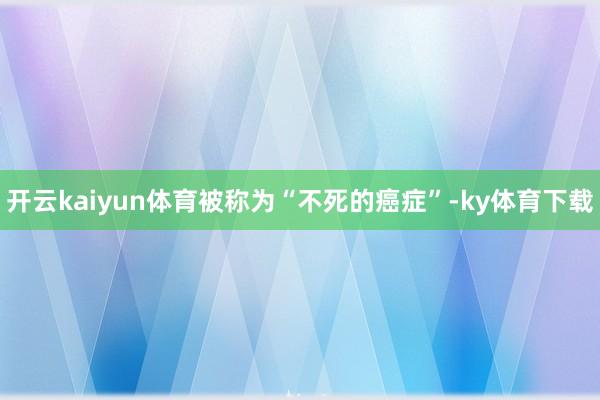 开云kaiyun体育被称为“不死的癌症”-ky体育下载