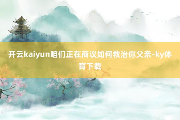 开云kaiyun咱们正在商议如何救治你父亲-ky体育下载