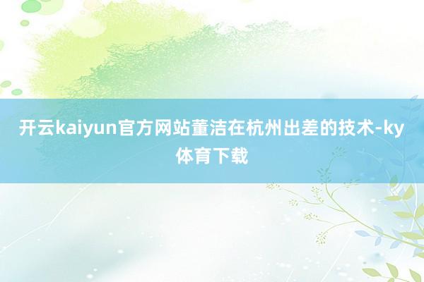 开云kaiyun官方网站董洁在杭州出差的技术-ky体育下载