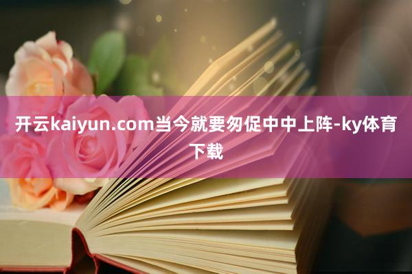 开云kaiyun.com当今就要匆促中中上阵-ky体育下载