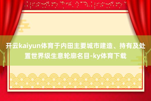 开云kaiyun体育于内田主要城市建造、持有及处置世界级生意轮廓名目-ky体育下载