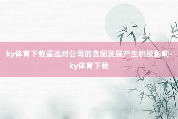 ky体育下载遥远对公司的贪图发展产生积极影响-ky体育下载