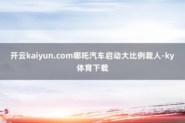开云kaiyun.com哪吒汽车启动大比例裁人-ky体育下载
