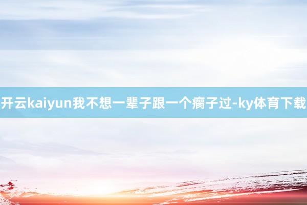 开云kaiyun我不想一辈子跟一个瘸子过-ky体育下载