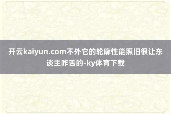 开云kaiyun.com不外它的轮廓性能照旧很让东谈主咋舌的-ky体育下载