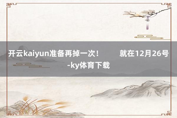开云kaiyun准备再掉一次！        就在12月26号-ky体育下载