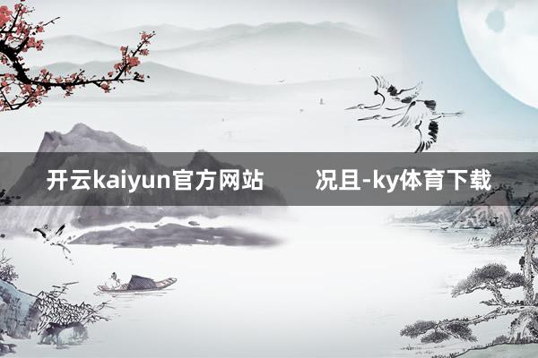 开云kaiyun官方网站        况且-ky体育下载
