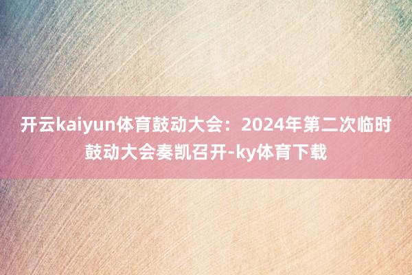 开云kaiyun体育鼓动大会：2024年第二次临时鼓动大会奏凯召开-ky体育下载