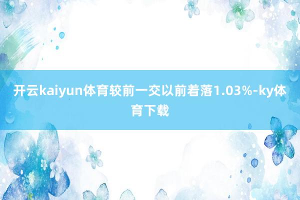 开云kaiyun体育较前一交以前着落1.03%-ky体育下载