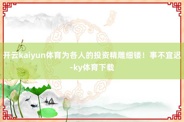 开云kaiyun体育为各人的投资精雕细镂！事不宜迟-ky体育下载