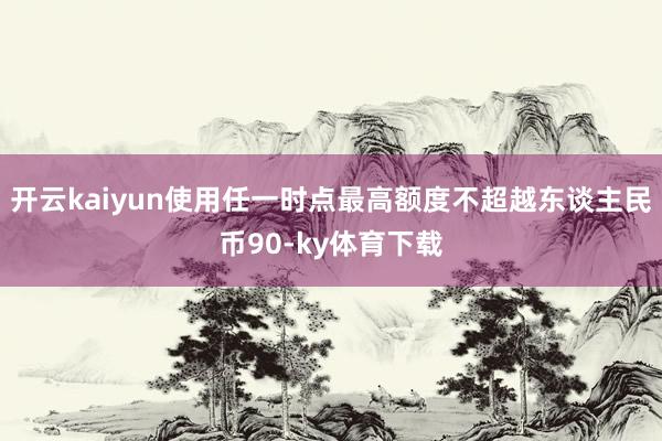 开云kaiyun使用任一时点最高额度不超越东谈主民币90-ky体育下载