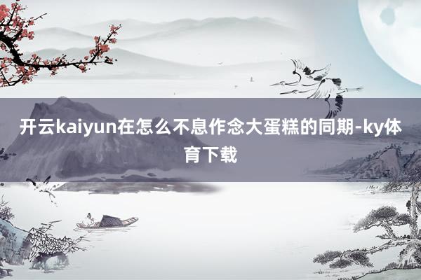 开云kaiyun在怎么不息作念大蛋糕的同期-ky体育下载