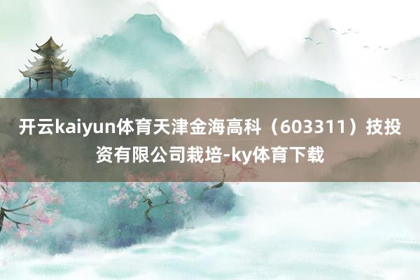 开云kaiyun体育天津金海高科（603311）技投资有限公司栽培-ky体育下载