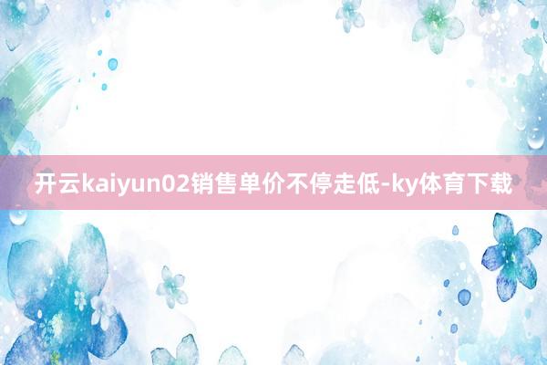 开云kaiyun02销售单价不停走低-ky体育下载