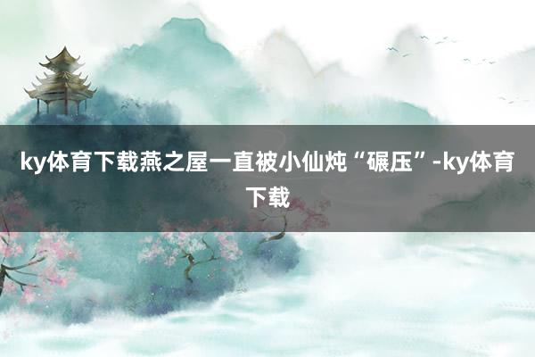 ky体育下载燕之屋一直被小仙炖“碾压”-ky体育下载