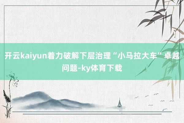 开云kaiyun着力破解下层治理“小马拉大车”卓越问题-ky体育下载