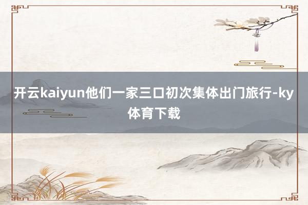 开云kaiyun他们一家三口初次集体出门旅行-ky体育下载
