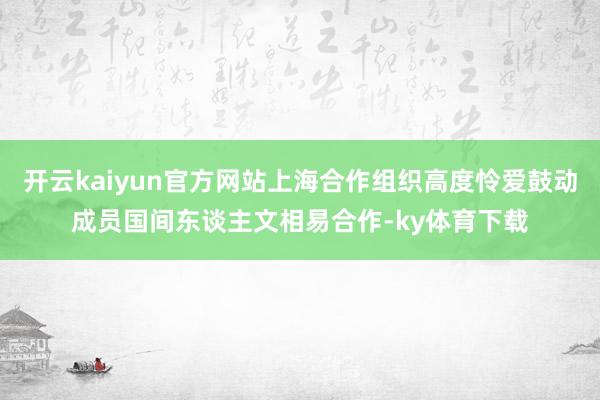 开云kaiyun官方网站上海合作组织高度怜爱鼓动成员国间东谈主文相易合作-ky体育下载