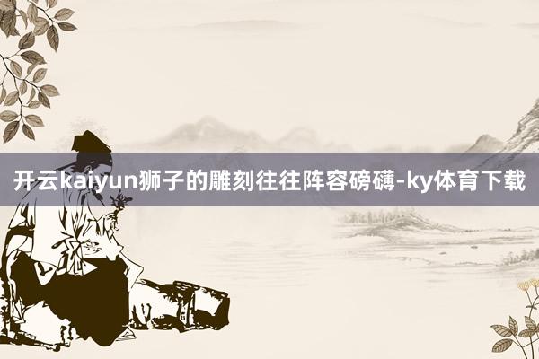 开云kaiyun狮子的雕刻往往阵容磅礴-ky体育下载