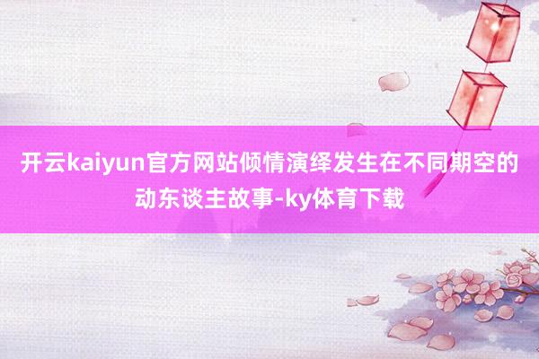开云kaiyun官方网站倾情演绎发生在不同期空的动东谈主故事-ky体育下载