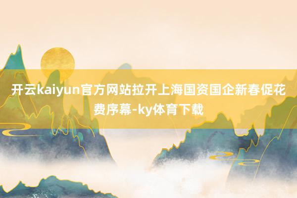 开云kaiyun官方网站拉开上海国资国企新春促花费序幕-ky体育下载