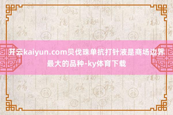 开云kaiyun.com贝伐珠单抗打针液是商场边界最大的品种-ky体育下载