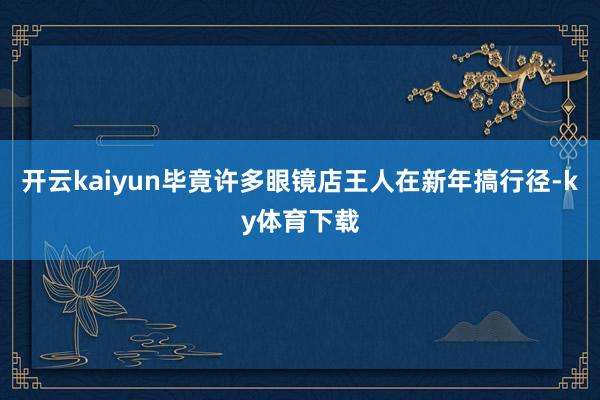 开云kaiyun毕竟许多眼镜店王人在新年搞行径-ky体育下载