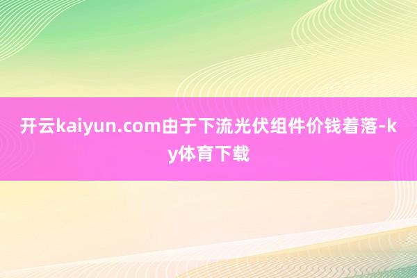 开云kaiyun.com由于下流光伏组件价钱着落-ky体育下载