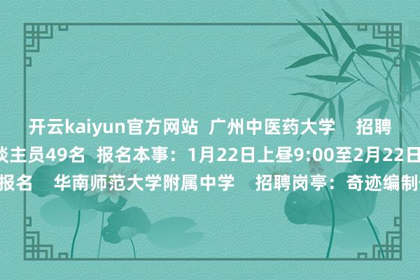 开云kaiyun官方网站  广州中医药大学    招聘岗亭：奇迹编制使命主谈主员49名  报名本事：1月22日上昼9:00至2月22日17:00  报名面目：网上报名    华南师范大学附属中学    招聘岗亭：奇迹编制使命主谈主员36名  报名本事：2月5日至2月10日  报名面目：网上报名    广东广雅中学    招聘岗亭：奇迹编制教职员17名  报名本事：1月21日9:00至1月26日17