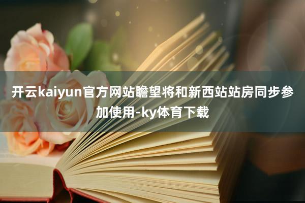 开云kaiyun官方网站瞻望将和新西站站房同步参加使用-ky体育下载