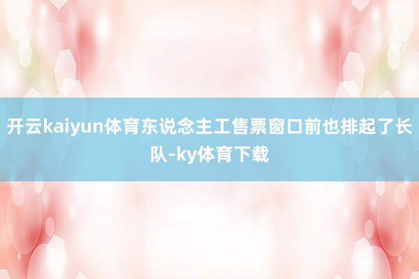 开云kaiyun体育东说念主工售票窗口前也排起了长队-ky体育下载